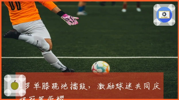 C罗单膝跪地擂鼓，激励球迷共同庆祝冠军荣耀