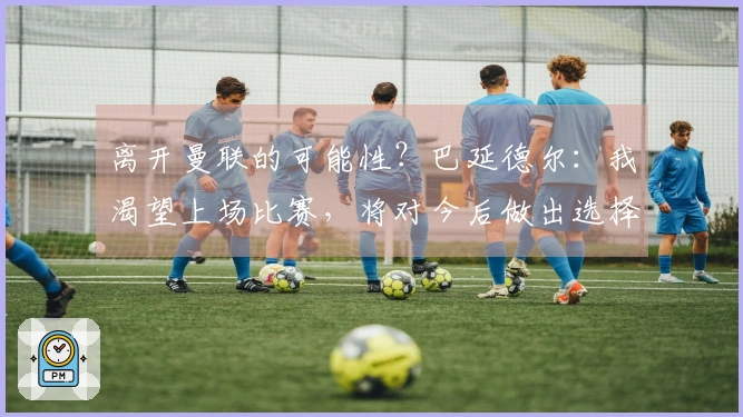 离开曼联的可能性？巴延德尔：我渴望上场比赛，将对今后做出选择