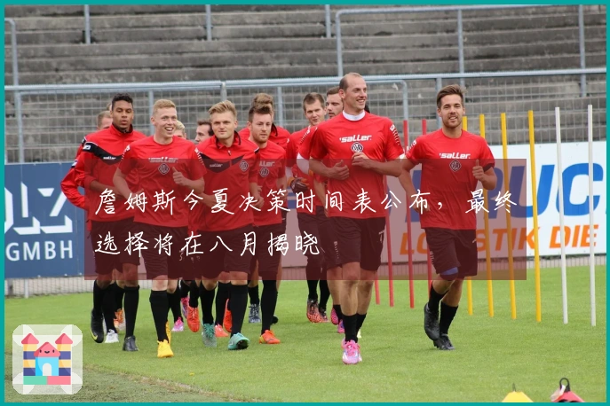詹姆斯今夏决策时间表公布，最终选择将在八月揭晓