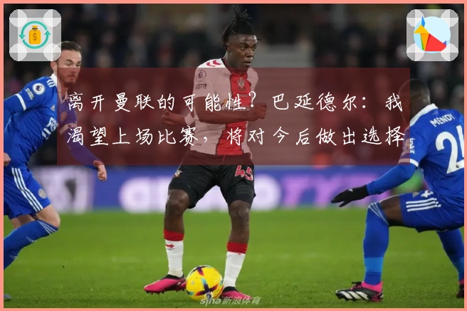 离开曼联的可能性？巴延德尔：我渴望上场比赛，将对今后做出选择